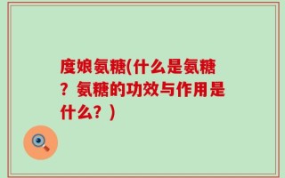 度娘氨糖(什么是氨糖？氨糖的功效与作用是什么？)
