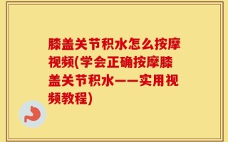 膝盖关节积水怎么按摩视频(学会正确按摩膝盖关节积水——实用视频教程)