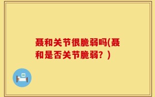 聂和关节很脆弱吗(聂和是否关节脆弱？)