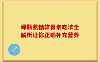 绿瓶氨糖软骨素吃法全解析让你正确补充营养