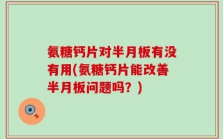 氨糖钙片对半月板有没有用(氨糖钙片能改善半月板问题吗？)