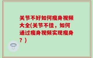 关节不好如何瘦身视频大全(关节不佳，如何通过瘦身视频实现瘦身？)