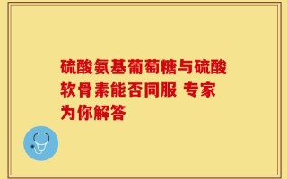 硫酸氨基葡萄糖与硫酸软骨素能否同服 专家为你解答