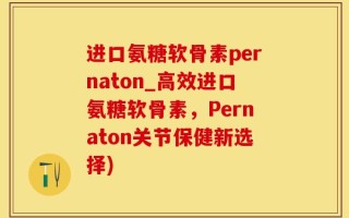 进口氨糖软骨素pernaton_高效进口氨糖软骨素，Pernaton关节保健新选择)