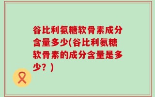 谷比利氨糖软骨素成分含量多少(谷比利氨糖软骨素的成分含量是多少？)