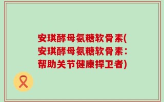 安琪酵母氨糖软骨素(安琪酵母氨糖软骨素：帮助关节健康捍卫者)