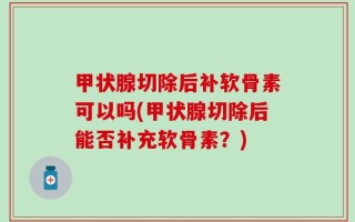 甲状腺切除后补软骨素可以吗(甲状腺切除后能否补充软骨素？)