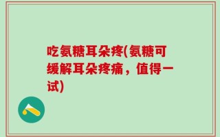 吃氨糖耳朵疼(氨糖可缓解耳朵疼痛，值得一试)