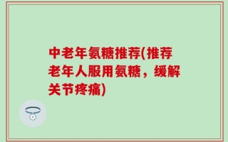 中老年氨糖推荐(推荐老年人服用氨糖，缓解关节疼痛)