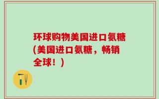 环球购物美国进口氨糖(美国进口氨糖，畅销全球！)