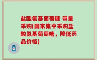 盐酸氨基葡萄糖 带量采购(国家集中采购盐酸氨基葡萄糖，降低药品价格)