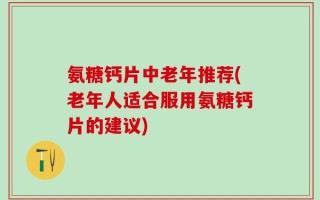 氨糖钙片中老年推荐(老年人适合服用氨糖钙片的建议)