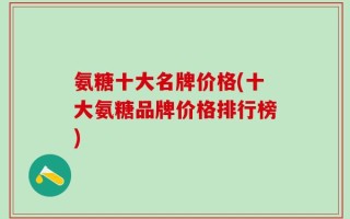 氨糖十大名牌价格(十大氨糖品牌价格排行榜)