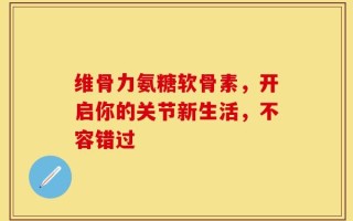 维骨力氨糖软骨素，开启你的关节新生活，不容错过