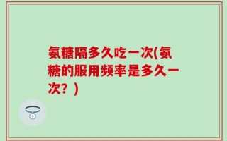 氨糖隔多久吃一次(氨糖的服用频率是多久一次？)