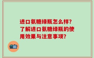 进口氨糖绿瓶怎么样？了解进口氨糖绿瓶的使用效果与注意事项？