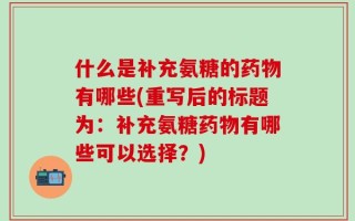 什么是补充氨糖的药物有哪些(重写后的标题为：补充氨糖药物有哪些可以选择？)