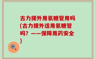 古力提外用氨糖管用吗(古力提外适用氨糖管吗？——保障用药安全)