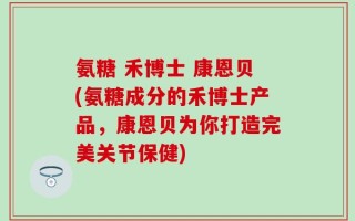 氨糖 禾博士 康恩贝(氨糖成分的禾博士产品，康恩贝为你打造完美关节保健)