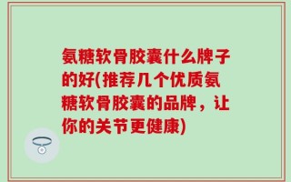 氨糖软骨胶囊什么牌子的好(推荐几个优质氨糖软骨胶囊的品牌，让你的关节更健康)