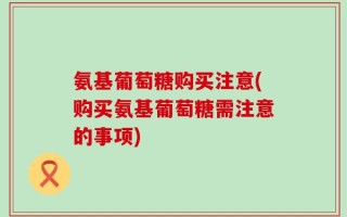 氨基葡萄糖购买注意(购买氨基葡萄糖需注意的事项)