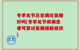 冬季关节总犯病吃氨糖好吗(冬季关节疾病患者可尝试氨糖缓解症状)