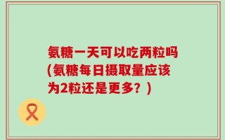 氨糖一天可以吃两粒吗(氨糖每日摄取量应该为2粒还是更多？)