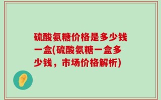 硫酸氨糖价格是多少钱一盒(硫酸氨糖一盒多少钱，市场价格解析)