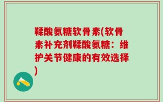 鞣酸氨糖软骨素(软骨素补充剂鞣酸氨糖：维护关节健康的有效选择)