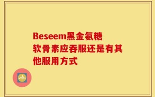 Beseem黑金氨糖软骨素应吞服还是有其他服用方式