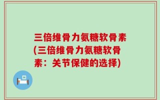 三倍维骨力氨糖软骨素(三倍维骨力氨糖软骨素：关节保健的选择)