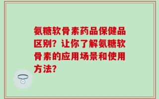 氨糖软骨素药品保健品区别？让你了解氨糖软骨素的应用场景和使用方法？