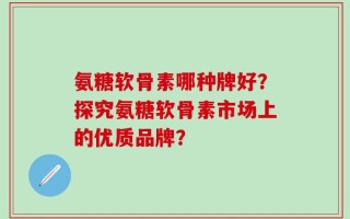 氨糖软骨素哪种牌好？探究氨糖软骨素市场上的优质品牌？
