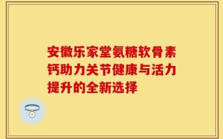 安徽乐家堂氨糖软骨素钙助力关节健康与活力提升的全新选择
