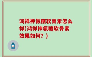鸿祥神氨糖软骨素怎么样(鸿祥神氨糖软骨素效果如何？)