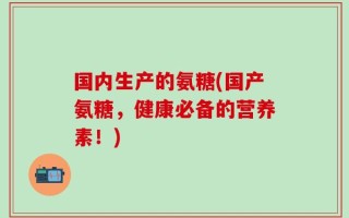 国内生产的氨糖(国产氨糖，健康必备的营养素！)