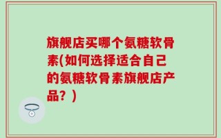 旗舰店买哪个氨糖软骨素(如何选择适合自己的氨糖软骨素旗舰店产品？)
