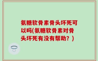 氨糖软骨素骨头坏死可以吗(氨糖软骨素对骨头坏死有没有帮助？)