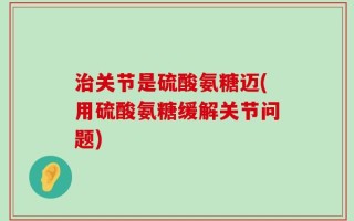 治关节是硫酸氨糖迈(用硫酸氨糖缓解关节问题)