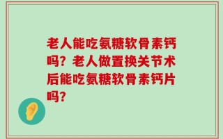 老人能吃氨糖软骨素钙吗？老人做置换关节术后能吃氨糖软骨素钙片吗？