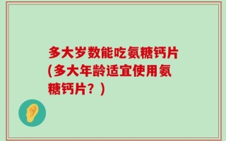 多大岁数能吃氨糖钙片(多大年龄适宜使用氨糖钙片？)