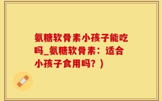 氨糖软骨素小孩子能吃吗_氨糖软骨素：适合小孩子食用吗？)