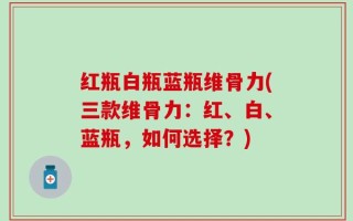红瓶白瓶蓝瓶维骨力(三款维骨力：红、白、蓝瓶，如何选择？)