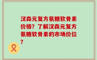 汉森元复方氨糖软骨素价格？了解汉森元复方氨糖软骨素的市场价位？