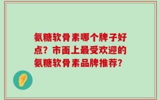 氨糖软骨素哪个牌子好点？市面上最受欢迎的氨糖软骨素品牌推荐？