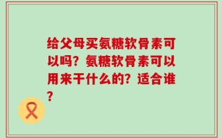 给父母买氨糖软骨素可以吗？氨糖软骨素可以用来干什么的？适合谁？