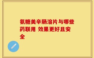 氨糖美辛肠溶片与哪些药联用 效果更好且安全