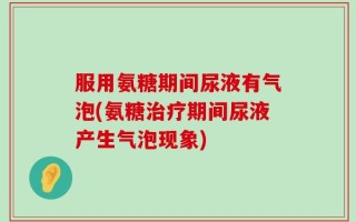 服用氨糖期间尿液有气泡(氨糖治疗期间尿液产生气泡现象)