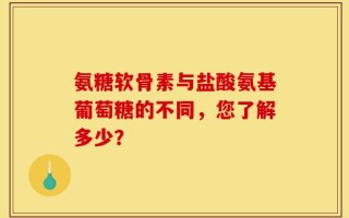 氨糖软骨素与盐酸氨基葡萄糖的不同，您了解多少？