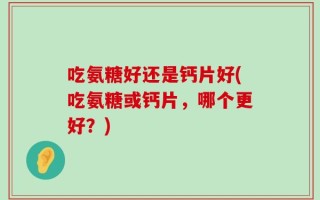吃氨糖好还是钙片好(吃氨糖或钙片，哪个更好？)